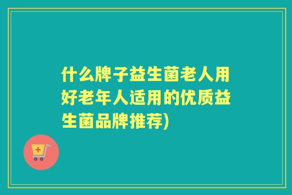 什么牌子益生菌老人用好老年人适用的优质益生菌品牌推荐)