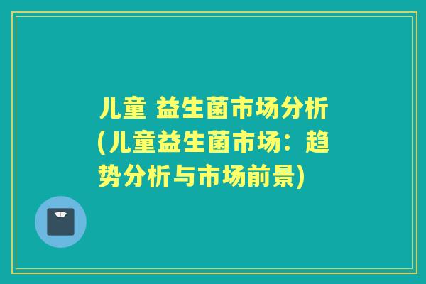 儿童 益生菌市场分析(儿童益生菌市场:趋势分析与市场前景) 儿童 益生菌市场分析(儿童益生菌市场:趋势分析与市场前景)