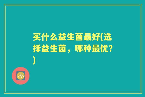买什么益生菌好(选择益生菌,哪种优?) 买什么益生菌好(选择益生菌,哪种优?)