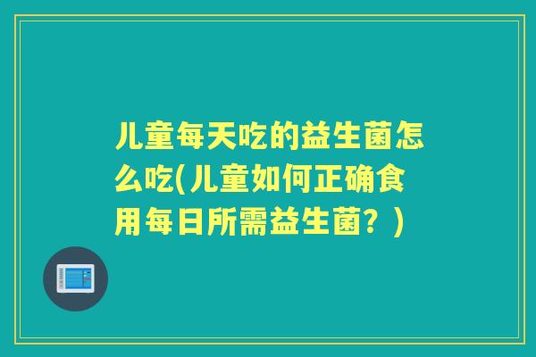 儿童每天吃的益生菌怎么吃(儿童如何正确食用每日所需益生菌?) 儿童每天吃的益生菌怎么吃(儿童如何正确食用每日所需益生菌?)