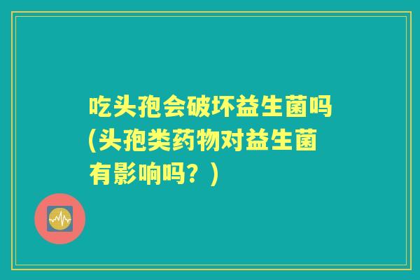 吃头孢会破坏益生菌吗(头孢类对益生菌有影响吗？)