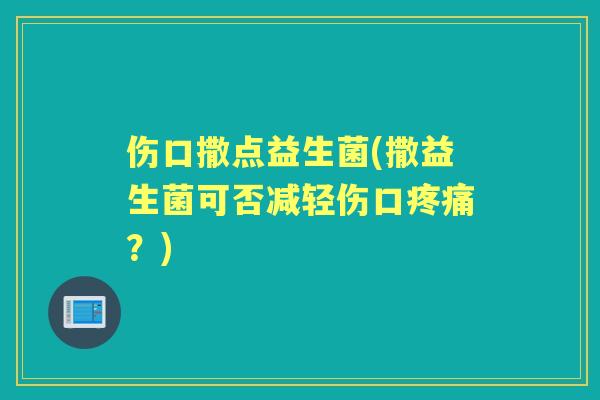 伤口撒点益生菌(撒益生菌可否减轻伤口？)