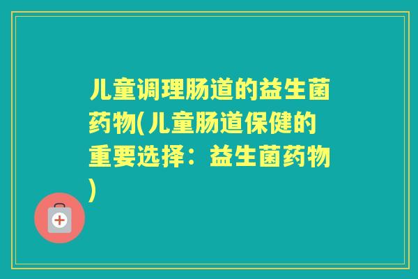 儿童调理肠道的益生菌(儿童肠道保健的重要选择：益生菌)