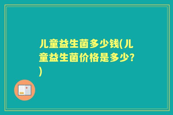 儿童益生菌多少钱(儿童益生菌价格是多少?) 儿童益生菌多少钱(儿童益生菌价格是多少?)