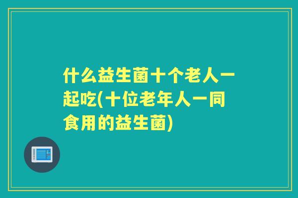 什么益生菌十个老人一起吃(十位老年人一同食用的益生菌) 什么益生菌十个老人一起吃(十位老年人一同食用的益生菌)