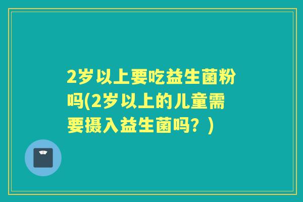 2岁以上要吃益生菌粉吗(2岁以上的儿童需要摄入益生菌吗?) 2岁以上要吃益生菌粉吗(2岁以上的儿童需要摄入益生菌吗?)