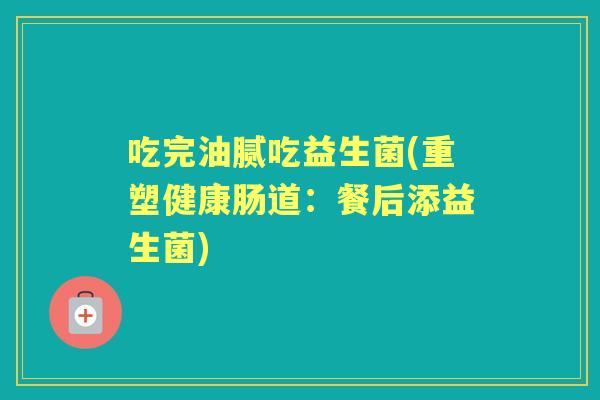 吃完油腻吃益生菌(重塑健康肠道:餐后添益生菌) 吃完油腻吃益生菌(重塑健康肠道:餐后添益生菌)