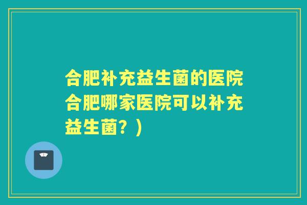 合肥补充益生菌的医院合肥哪家医院可以补充益生菌？)