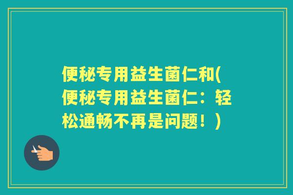 专用益生菌仁和(专用益生菌仁：轻松通畅不再是问题！)