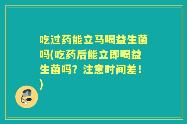 吃过药能立马喝益生菌吗(吃药后能立即喝益生菌吗？注意时间差！)