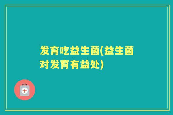 发育吃益生菌(益生菌对发育有益处)