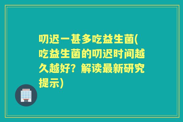 叨迟一甚多吃益生菌(吃益生菌的叨迟时间越久越好？解读新研究提示)