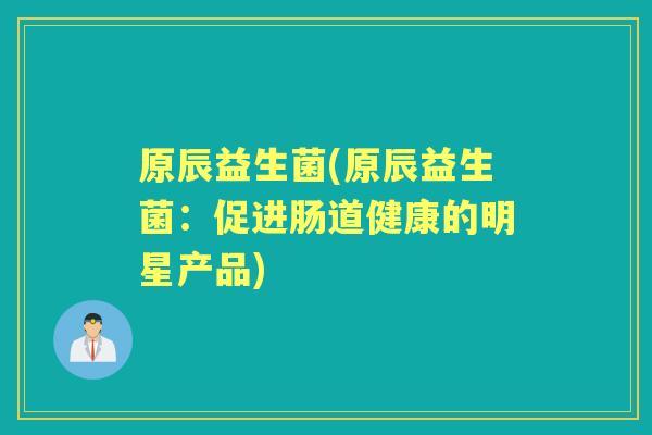 原辰益生菌(原辰益生菌:促进肠道健康的明星产品) 原辰益生菌(原辰益生菌:促进肠道健康的明星产品)