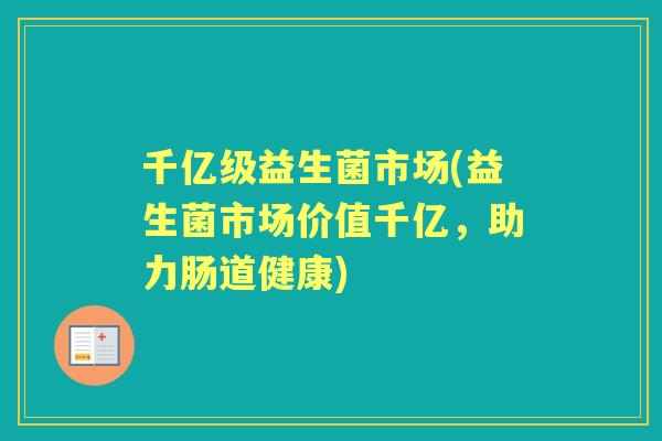 千亿级益生菌市场(益生菌市场价值千亿，助力肠道健康)