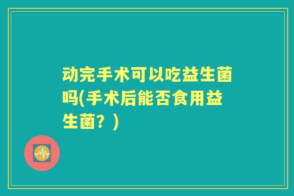 动完手术可以吃益生菌吗(手术后能否食用益生菌？)
