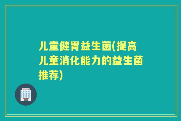 儿童健胃益生菌(提高儿童消化能力的益生菌推荐)
