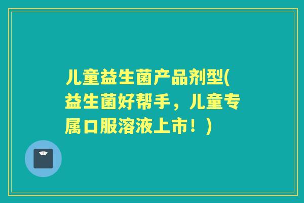 儿童益生菌产品剂型(益生菌好帮手,儿童专属口服溶液上市!) 儿童益生菌产品剂型(益生菌好帮手,儿童专属口服溶液上市!)