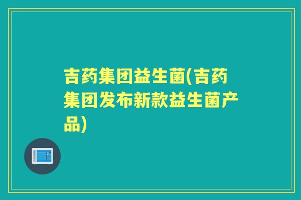 吉药集团益生菌(吉药集团发布新款益生菌产品) 吉药集团益生菌(吉药集团发布新款益生菌产品)