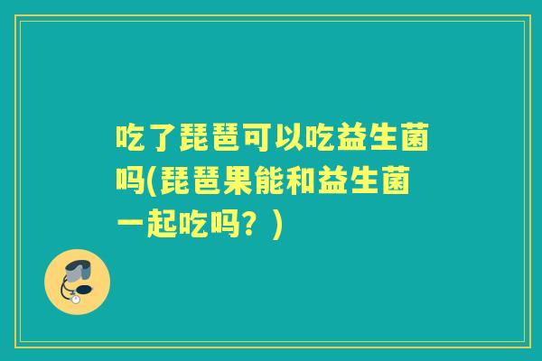 吃了琵琶可以吃益生菌吗(琵琶果能和益生菌一起吃吗?) 吃了琵琶可以吃益生菌吗(琵琶果能和益生菌一起吃吗?)