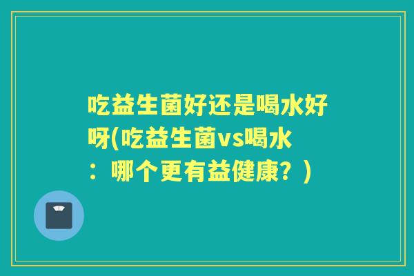 吃益生菌好还是喝水好呀(吃益生菌vs喝水:哪个更有益健康?) 吃益生菌好还是喝水好呀(吃益生菌vs喝水:哪个更有益健康?)