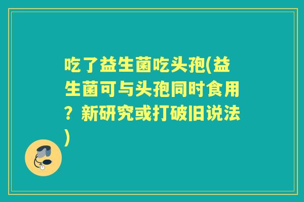 吃了益生菌吃头孢(益生菌可与头孢同时食用?新研究或打破旧说法) 吃了益生菌吃头孢(益生菌可与头孢同时食用?新研究或打破旧说法)