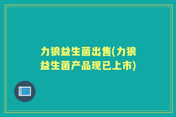 力狼益生菌出售(力狼益生菌产品现已上市) 力狼益生菌出售(力狼益生菌产品现已上市)