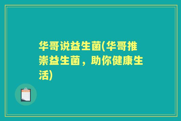 华哥说益生菌(华哥推崇益生菌,助你健康生活) 华哥说益生菌(华哥推崇益生菌,助你健康生活)