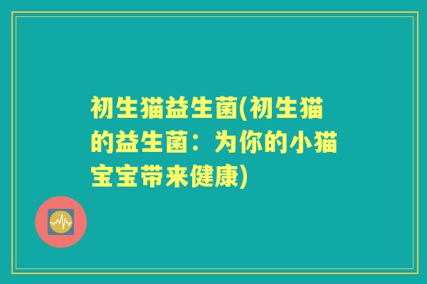 初生猫益生菌(初生猫的益生菌:为你的小猫宝宝带来健康) 初生猫益生菌(初生猫的益生菌:为你的小猫宝宝带来健康)