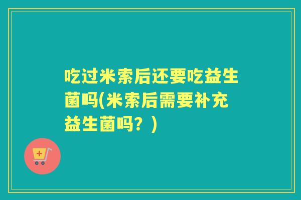 吃过米索后还要吃益生菌吗(米索后需要补充益生菌吗?) 吃过米索后还要吃益生菌吗(米索后需要补充益生菌吗?)