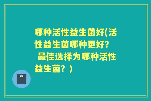 哪种活性益生菌好(活性益生菌哪种更好? 佳选择为哪种活性益生菌?) 哪种活性益生菌好(活性益生菌哪种更好? 佳选择为哪种活性益生菌?)