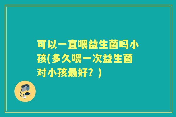 可以一直喂益生菌吗小孩(多久喂一次益生菌对小孩好?) 可以一直喂益生菌吗小孩(多久喂一次益生菌对小孩好?)