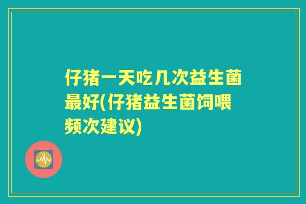 仔猪一天吃几次益生菌好(仔猪益生菌饲喂频次建议) 仔猪一天吃几次益生菌好(仔猪益生菌饲喂频次建议)