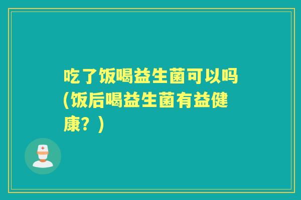 吃了饭喝益生菌可以吗(饭后喝益生菌有益健康?) 吃了饭喝益生菌可以吗(饭后喝益生菌有益健康?)