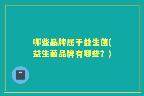 哪些品牌属于益生菌(益生菌品牌有哪些?) 哪些品牌属于益生菌(益生菌品牌有哪些?)