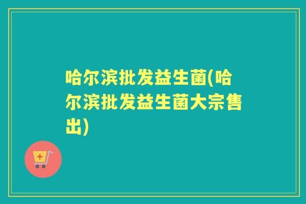 哈尔滨批发益生菌(哈尔滨批发益生菌大宗售出) 哈尔滨批发益生菌(哈尔滨批发益生菌大宗售出)