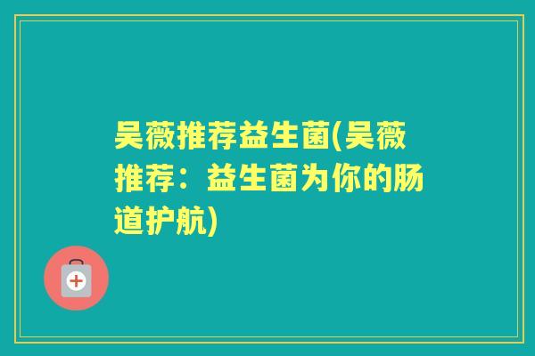 吴薇推荐益生菌(吴薇推荐：益生菌为你的肠道护航)