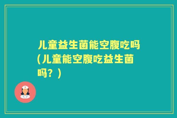 儿童益生菌能空腹吃吗(儿童能空腹吃益生菌吗？)