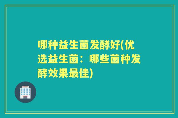 哪种益生菌发酵好(优选益生菌:哪些菌种发酵效果佳) 哪种益生菌发酵好(优选益生菌:哪些菌种发酵效果佳)