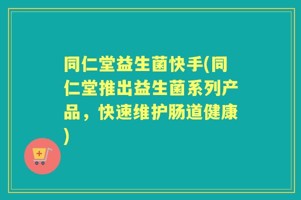同仁堂益生菌快手(同仁堂推出益生菌系列产品，快速维护肠道健康)