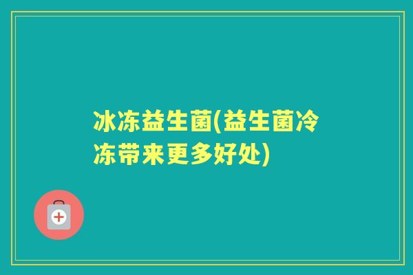 冰冻益生菌(益生菌冷冻带来更多好处) 冰冻益生菌(益生菌冷冻带来更多好处)