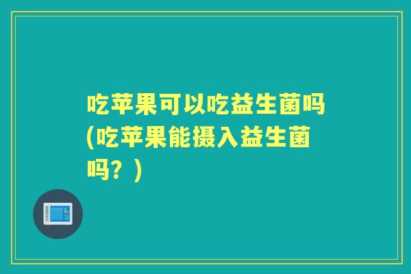 吃苹果可以吃益生菌吗(吃苹果能摄入益生菌吗？)