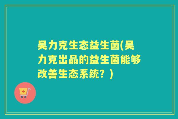 吴力克生态益生菌(吴力克出品的益生菌能够改善生态系统?) 吴力克生态益生菌(吴力克出品的益生菌能够改善生态系统?)