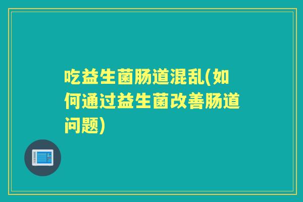 吃益生菌肠道混乱(如何通过益生菌改善肠道问题) 吃益生菌肠道混乱(如何通过益生菌改善肠道问题)