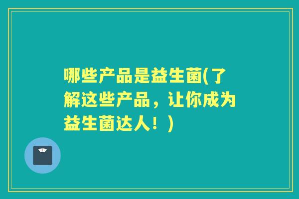 哪些产品是益生菌(了解这些产品,让你成为益生菌达人!) 哪些产品是益生菌(了解这些产品,让你成为益生菌达人!)