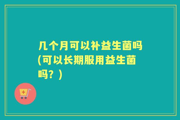 几个月可以补益生菌吗(可以长期服用益生菌吗?) 几个月可以补益生菌吗(可以长期服用益生菌吗?)