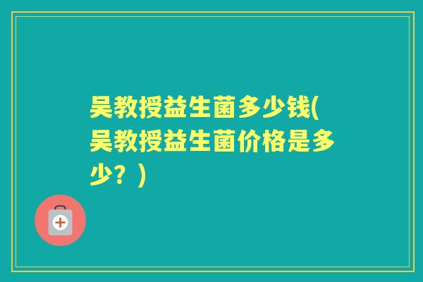 吴教授益生菌多少钱(吴教授益生菌价格是多少?) 吴教授益生菌多少钱(吴教授益生菌价格是多少?)