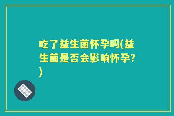 吃了益生菌怀孕吗(益生菌是否会影响怀孕？)
