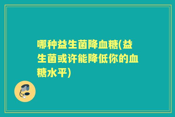 哪种益生菌降(益生菌或许能降低你的水平)