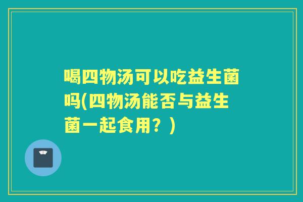 喝四物汤可以吃益生菌吗(四物汤能否与益生菌一起食用?) 喝四物汤可以吃益生菌吗(四物汤能否与益生菌一起食用?)