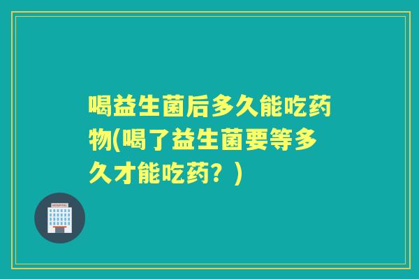 喝益生菌后多久能吃(喝了益生菌要等多久才能吃药?) 喝益生菌后多久能吃(喝了益生菌要等多久才能吃药?)